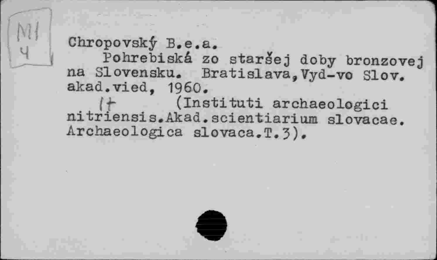 ﻿Chropovskÿ B.e.a.
Bohrebiskâ zo star^ej doby bronzovej na Slovensku. Bratislava,Vyd-vo Slov. akad.vied, I960.
/f- (Institut! archaeologici nitriensis.Akad.scientiarium slovacae. Archaeologica slovaca.T.5).